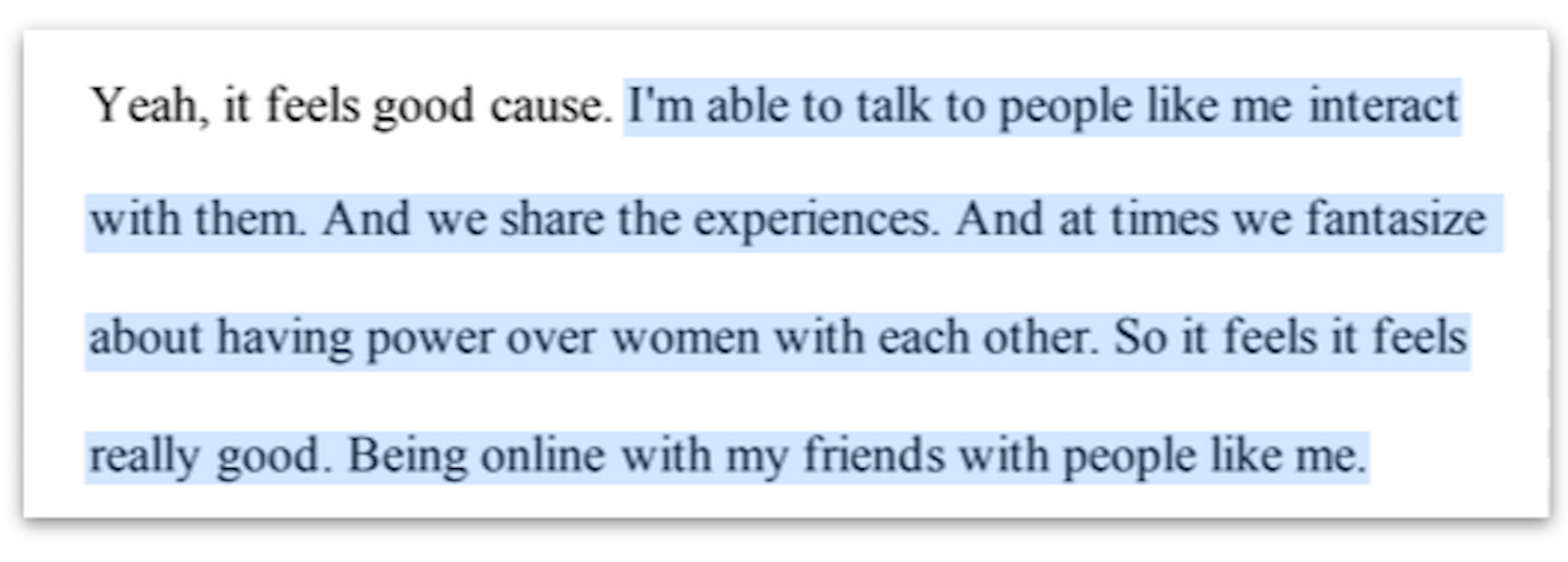  I'm able to talk to people like me interact with them. And we share the experiences. And at times we fantasize about having power over women with each other. So it feels it feels really good ...